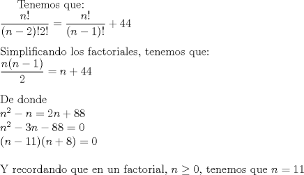 TEX: <br />$ \text{Tenemos que: }\\<br />\dfrac{n!}{(n-2)!2!}=\dfrac{n!}{(n-1)!}+44 \\<br />\\<br />\text{Simplificando los factoriales, tenemos que:} \\<br />\dfrac{n(n-1)}{2}=n+44 \\<br />\\<br />\text{De donde}\\<br />n^2-n=2n+88\\<br />n^2-3n-88=0\\<br />(n-11)(n+8)=0\\<br />\\<br />\text{Y recordando que en un factorial, } n\ge 0 \text{, tenemos que }  n=11$ <br />