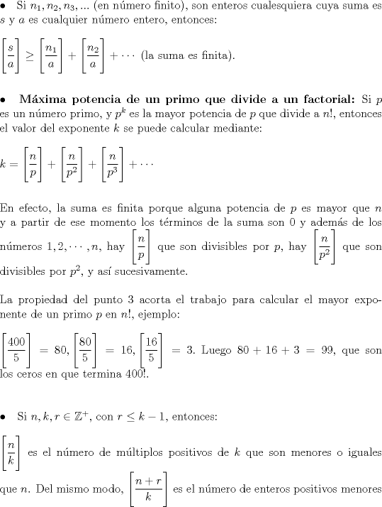 TEX: \noindent $\bullet$ \hspace{1.5mm} Si $n_1,n_2,n_3,...$ (en nmero finito), son enteros cualesquiera cuya suma es $s$ y $a$ es cualquier nmero entero, entonces:\\<br />\hfill\\<br />$\Bigg[\dfrac sa\Bigg]\ge \Bigg[\dfrac{n_1}{a}\Bigg]+\Bigg[\dfrac{n_2}{a}\Bigg]+\cdots$ (la suma es finita).\\<br />\hfill\\<br />\hfill\\<br />$\bullet$ \hspace{1.5mm} {\textbf{Mxima potencia de un primo que divide a un factorial:}} Si $p$ es un nmero primo, y $p^{k}$ es la mayor potencia de $p$ que divide a $n!$, entonces el valor del exponente $k$ se puede calcular mediante:\\<br />\hfill\\<br />$k=\Bigg[\dfrac np\Bigg]+\Bigg[\dfrac{n}{p^2}\Bigg]+\Bigg[\dfrac{n}{p^3}\Bigg]+\cdots$\\<br />\hfill\\<br />\hfill\\<br />En efecto, la suma es finita porque alguna potencia de $p$ es mayor que $n$ y a partir de ese momento los trminos de la suma son $0$ y adems de los nmeros $1,2,\cdots , n$, hay $\Bigg[\dfrac np \Bigg]$ que son divisibles por $p$, hay $\Bigg[\dfrac{n}{p^2}\Bigg]$ que son divisibles por $p^2$, y as sucesivamente.\\<br />\hfill\\<br />La propiedad del punto 3 acorta el trabajo para calcular el mayor exponente de un primo $p$ en $n!$, ejemplo:\\<br />\hfill\\<br />$\Bigg[\dfrac{400}{5}\Bigg]=80, \Bigg[\dfrac{80}{5}\Bigg]=16, \Bigg[\dfrac{16}{5}\Bigg]=3.$ Luego $80+16+3=99$, que son los ceros en que termina $400!.$\\<br />\hfill\\<br />\hfill\\<br />$\bullet$ \hspace{1.5mm} Si $n,k,r\in \mathbb{Z^{+}},$ con $r\le k-1,$ entonces:\\<br />\hfill\\<br />$\Bigg[\dfrac nk\Bigg]$ es el nmero de mltiplos positivos de $k$ que son menores o iguales que $n$. Del mismo modo, $\Bigg[\dfrac{n+r}{k}\Bigg]$ es el nmero de enteros positivos menores 