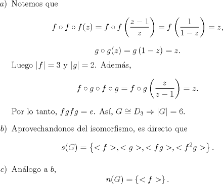 TEX: \begin{enumerate}<br />\item[$a)$]Notemos que<br />\[f\circ f \circ f (z)=f\circ f\left(\frac{z-1}{z}\right)=f\left(\frac{1}{1-z}\right)=z,\]<br />\[g\circ g (z)=g\left(1-z\right)=z.\]<br />Luego $|f|=3$ y $|g|=2$. Adems,<br />\[f\circ g \circ f \circ g = f\circ g \left(\frac{z}{z-1}\right)=z.\]<br />Por lo tanto, $fgfg=e$. As, $G\cong D_3\Rightarrow |G|=6$.<br />\item[$b)$]Aprovechandonos del isomorfismo, es directo que<br />\[s(G)=\left\{<f>,<g>,<fg>,<f^2g>\right\}.\]<br />\item[$c)$]Anlogo a $b$,<br />\[n(G)=\left\{<f>\right\}.\]<br />\end{enumerate}