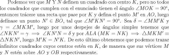 TEX: Podemos ver que $M$ Y $N$ definen un cuadrado con centro $K$, pero no todos los cuadrados que cumplen con el enunciado tienen el ngulo $\angle MOK=90$, entonces trcese una recta que pase por $K$ y defina el punto $M'$ en $AO$, luego defnase un punto $N' \in BO$, tal que $\angle M'KN'=90$. Sea $\delta = \angle MM'K$ y $\gamma=\angle MKM'$, luego por unos despejes de ngulos simples tenemos que $\angle NKN'= \gamma \implies \angle KN'N=\delta$ y por $ALA$ ($MK=NK$) $\implies \triangle MKM' \equiv \triangle NKN'$, luego $M'K=N'K$. De esto ltimo obtenemos que podemos trazar infinitos cuadrados cuyos centros estn en $K$, de manera que sus vrtices $M$ y $N$ estn sobre $AO$ y $OB$ respectivamente.