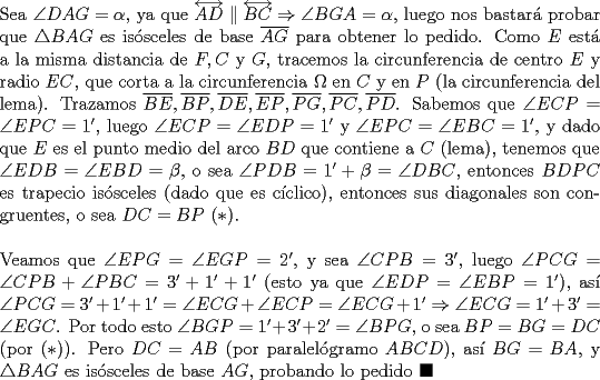 TEX: \noindent Sea $\angle{DAG}=\alpha$, ya que $\overleftrightarrow{AD}\parallel\overleftrightarrow{BC}\Rightarrow\angle{BGA}=\alpha$, luego nos bastar\'a probar que $\triangle{BAG}$ es is\'osceles de base $\overline{AG}$ para obtener lo pedido. Como $E$ est\'a a la misma distancia de $F, C$ y $G$, tracemos la circunferencia de centro $E$ y radio $EC$, que corta a la circunferencia $\Omega$ en $C$ y en $P$ (la circunferencia del lema). Trazamos $\overline{BE}, \overline{BP}, \overline{DE}, \overline{EP}, \overline{PG}, \overline{PC}, \overline{PD}$. Sabemos que $\angle{ECP}=\angle{EPC}=1'$, luego $\angle{ECP}=\angle{EDP}=1'$ y $\angle{EPC}=\angle{EBC}=1'$, y dado que $E$ es el punto medio del arco $BD$ que contiene a $C$ (lema), tenemos que $\angle{EDB}=\angle{EBD}=\beta$, o sea $\angle{PDB}=1'+\beta=\angle{DBC}$, entonces $BDPC$ es trapecio is\'osceles (dado que es c\'iclico), entonces sus diagonales son congruentes, o sea $DC=BP\ (*)$.\\<br /><br />\noindent Veamos que $\angle{EPG}=\angle{EGP}=2'$, y sea $\angle{CPB}=3'$, luego $\angle{PCG}=\angle{CPB}+\angle{PBC}=3'+1'+1'$ (esto ya que $\angle{EDP}=\angle{EBP}=1'$), as\'i $\angle{PCG}=3'+1'+1'=\angle{ECG}+\angle{ECP}=\angle{ECG}+1'\Rightarrow\angle{ECG}=1'+3'=\angle{EGC}$. Por todo esto $\angle{BGP}=1'+3'+2'=\angle{BPG}$, o sea $BP=BG=DC$ (por $(*)$). Pero $DC=AB$ (por paralel\'ogramo $ABCD$), as\'i $BG=BA$, y $\triangle{BAG}$ es is\'osceles de base $AG$, probando lo pedido $\blacksquare$