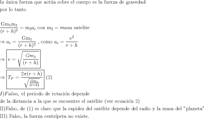 TEX: <br />\[<br />\begin{gathered}<br />  la{\text{ �nica fuerza que act�a sobre el cuerpo es la fuerza de gravedad}} \hfill \\<br />  {\text{por lo tanto}} \hfill \\<br />   \hfill \\<br />  \frac{{{\text{Gm}}_{\text{1}} {\text{m}}_{\text{2}} }}<br />{{(r + h)^2 }} = {\text{m}}_{\text{2}} a_c {\text{  con m}}_{\text{2}}  = masa{\text{ satelite}} \hfill \\<br />   \Rightarrow a_c  = \frac{{{\text{Gm}}_{\text{1}} }}<br />{{(r + h)^2 }}{\text{   }}{\text{, como }}a_c  = \frac{{v^2 }}<br />{{r + h}} \hfill \\<br />   \Rightarrow \boxed{v = \sqrt {\frac{{Gm_1 }}<br />{{(r + h)}}} } \hfill \\<br />   \Rightarrow \boxed{T_P  = \frac{{2\pi (r + h)}}<br />{{\sqrt {\frac{{Gm_1 }}<br />{{(r + h)}}} }}}{\text{ (2)}} \hfill \\<br />  I)Falso,{\text{ el periodo de rotaci�n depende}} \hfill \\<br />  {\text{de la distancia a la que se encuentre el sat�lite (ver ecuaci�n 2)}} \hfill \\<br />  {\text{II)Falso}}{\text{, de (1) es claro que la rapidez del sat�lite depende del radio y la masa del "planeta" }} \hfill \\<br />  {\text{III) Falso}}{\text{, la fuerza centr�peta no existe}}{\text{.}} \hfill \\ <br />\end{gathered} <br />\]