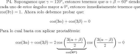 TEX: P4. Supongamos que $\gamma = 120$, entonces tenemos que $\alpha+\beta=60$ siendo cada uno de estos ngulos mayor a $0$, entonces inmediatamente tenemos que $\cos(3\gamma)=1$. Ahora solo debemos probar que:<br />$$\cos(3\alpha)+\cos(3\beta)=0$$<br />Para lo cual basta con aplicar prostafresis:<br />$$\cos(3\alpha)+\cos(3\beta)=2\underbrace{\cos\left(\frac{3(\alpha+\beta)}{2}\right)}_{\cos(90)}\cos\left(\frac{3(\alpha-\beta)}{2}\right)=0$$