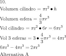TEX: \[<br />\begin{gathered}<br />  10. \hfill \\<br />  {\text{Volumen cilindro =  }}\pi {\text{r}}^{\text{2}}  \bullet h \hfill \\<br />  {\text{Volumen esfera =  }}\frac{{\text{4}}}<br />{{\text{3}}}\pi r^3  \hfill \\<br />  {\text{Vol cilindro =  }}\pi {\text{r}}^{\text{2}}  \bullet 6r = 6\pi {\text{r}}^{\text{3}}  \hfill \\<br />  {\text{Vol 3 esferas =  3}} \bullet \frac{{\text{4}}}<br />{{\text{3}}}\pi r^3  = 4\pi {\text{r}}^{\text{3}}  \hfill \\<br />  6\pi {\text{r}}^{\text{3}}  - 4\pi {\text{r}}^{\text{3}}  = 2\pi {\text{r}}^{\text{3}}  \hfill \\<br />  {\text{Alternativa A}} \hfill \\ <br />\end{gathered} <br />\]
