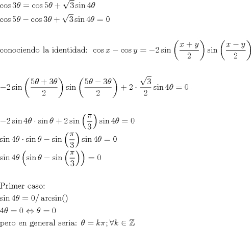 TEX: \[<br />\begin{gathered}<br />  \cos 3\theta  = \cos 5\theta  + \sqrt 3 \sin 4\theta  \hfill \\<br />  \cos 5\theta  - \cos 3\theta  + \sqrt 3 \sin 4\theta  = 0 \hfill \\<br />   \hfill \\<br />  {\text{conociendo la identidad: }}\cos x - \cos y =  - 2\sin \left( {\frac{{x + y}}<br />{2}} \right)\sin \left( {\frac{{x - y}}<br />{2}} \right) \hfill \\<br />   \hfill \\<br />   - 2\sin \left( {\frac{{5\theta  + 3\theta }}<br />{2}} \right)\sin \left( {\frac{{5\theta  - 3\theta }}<br />{2}} \right) + 2 \cdot \frac{{\sqrt 3 }}<br />{2}\sin 4\theta  = 0 \hfill \\<br />   \hfill \\<br />   - 2\sin 4\theta  \cdot \sin \theta  + 2\sin \left( {\frac{\pi }<br />{3}} \right)\sin 4\theta  = 0 \hfill \\<br />  \sin 4\theta  \cdot \sin \theta  - \sin \left( {\frac{\pi }<br />{3}} \right)\sin 4\theta  = 0 \hfill \\<br />  \sin 4\theta \left( {\sin \theta  - \sin \left( {\frac{\pi }<br />{3}} \right)} \right) = 0 \hfill \\<br />   \hfill \\<br />  {\text{Primer caso:}} \hfill \\<br />  \sin 4\theta  = 0/\arcsin () \hfill \\<br />  4\theta  = 0 \Leftrightarrow \theta  = 0 \hfill \\<br />  {\text{pero en general seria: }}\theta  = k\pi ;\forall k \in \mathbb{Z} \hfill \\ <br />\end{gathered} <br />\]<br />