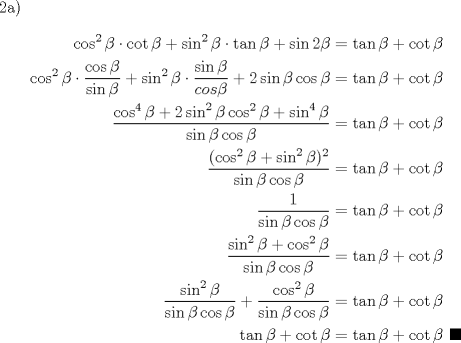 TEX: 2a) \begin{equation*}\begin{aligned}<br />\cos^2{\beta} \cdot \cot{\beta} + \sin^2{\beta} \cdot \tan{\beta} + \sin{2\beta} &= \tan{\beta}+\cot{\beta}\\<br />\cos^2{\beta} \cdot \dfrac{\cos{\beta}}{\sin{\beta}} + \sin^2{\beta} \cdot \dfrac{\sin{\beta}}{cos{\beta}} + 2\sin{\beta}\cos{\beta} &= \tan{\beta}+\cot{\beta}\\<br />\dfrac{\cos^4{\beta}+2\sin^2{\beta}\cos^2{\beta}+\sin^4{\beta}}{\sin{\beta}\cos{\beta}} &= \tan{\beta}+\cot{\beta}\\<br />\dfrac{(\cos^2{\beta}+\sin^2{\beta})^2}{\sin{\beta}\cos{\beta}} &= \tan{\beta}+\cot{\beta}\\<br />\dfrac{1}{\sin{\beta}\cos{\beta}}&= \tan{\beta}+\cot{\beta}\\<br />\dfrac{\sin^2{\beta}+\cos^2{\beta}}{\sin{\beta}\cos{\beta}}&= \tan{\beta}+\cot{\beta}\\<br />\dfrac{\sin^2{\beta}}{\sin{\beta}\cos{\beta}} + \dfrac{\cos^2{\beta}}{\sin{\beta}\cos{\beta}} &= \tan{\beta}+\cot{\beta}\\<br />\tan{\beta}+\cot{\beta}  &= \tan{\beta}+\cot{\beta}  \ \blacksquare\\<br />\end{aligned}\end{equation*}