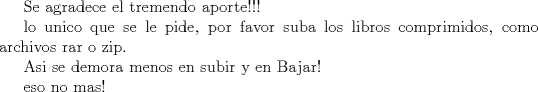 TEX: Se agradece el tremendo aporte!!!<br /><br /><br />lo unico que se le pide, por favor suba los libros comprimidos, como archivos rar o zip.<br /><br />Asi se demora menos en subir y en Bajar!<br />(con lo que respecta al libro FIsica_VOl_1_R.pdf)<br /><br /><br />eso no mas!