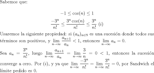 TEX: \noindent Sabemos que:<br /><br />$$-1\le{\cos(n)}\le{1}$$<br />$$\displaystyle\frac{-3^n}{n!}\le\frac{3^n\cos(n)}{n!}\le\frac{3^n}{n!}\ (i)$$<br /><br />\noindent Usaremos la siguiente propiedad: si $(a_n)_{n\in\mathbb{N}}$ es una sucesi\'on donde todos sus t\'erminos son positivos, y $\displaystyle\lim_{n\to\infty}{\frac{a_{n+1}}{a_n}}<1$, entonces $\displaystyle\lim_{n\to\infty}{a_n}=0$.\\<br /><br />\noindent Sea $a_n=\displaystyle\frac{3^n}{n!}$, luego $\displaystyle\lim_{n\to\infty}{\frac{a_{n+1}}{a_n}}=\lim_{n\to\infty}{\frac{3}{n}}=0<1$, entonces la sucesi�n converge a cero. Por $(i)$, y ya que $\displaystyle\lim_{n\to\infty}{\frac{-3^n}{n!}}=\lim_{n\to\infty}{\frac{3^n}{n!}}=0$, por Sandwich el l\'imite pedido es $0$.