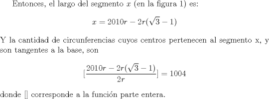 TEX: Entonces, el largo del segmento $x$ (en la figura 1) es:<br />\[x = 2010 r - 2 r({\sqrt{3}-1})\]<br />Y la cantidad de circunferencias cuyos centros pertenecen al segmento x, y son tangentes a la base, son<br />\[ [{{2010 r - 2 r({\sqrt{3}-1})}\over 2r}] = 1004\]<br />donde [] corresponde a la funcin parte entera.