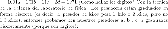 TEX: $\displaystyle 1001a+101b+11c+2d=1971$ Cmo hallar los dgitos? Con la tcnica de la balanza del laboratorio de fsica: Los pesadores estn graduados en forma discreta (es decir, el pesador de kilos pesa 1 kilo o 2 kilos, pero no 1.6 kilos), entonces probamos con nuestros pesadores a, b , c, d graduados discretamente (porque son dgitos):
