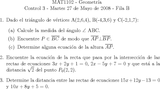 TEX: \begin{center}<br />MAT1102 - Geometra\\<br />Control 3 - Martes 27 de Mayo de 2008 - Fila B\end{center}<br />\begin{enumerate}<br />\item Dado el tringulo de vrtices A(2,6,4), B(-4,3,6) y C(-2,1,7):<br />\begin{enumerate}<br />\item Calcule la medida del ngulo $\angle$ ABC.<br />\item Encuentre $P\in\overline{BC}$ de modo que $\overline{AP}\bot\overline{BP}$.<br />\item Determine alguna ecuacin de la altura $\overline{AP}$.<br />\end{enumerate}<br />\item Encuentre la ecuacin de la recta que pasa por la interseccin de las rectas de ecuaciones $3x+2y+1=0$, $2x-5y+7=0$ y que est a la distancia $\sqrt{2}$ del punto $P_0(2,2)$.<br />\item Determine la distancia entre las rectas de ecuaciones $15x+12y-13=0$ y $10x+8y+5=0$.<br />\end{enumerate}<br />