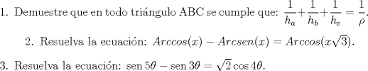 TEX: \begin{enumerate}\item Demuestre que en todo tri\'angulo ABC se cumple que: <br />$\dfrac{1}{h_a}+\dfrac{1}{h_b}+\dfrac{1}{h_c}=\dfrac{1}{\rho}$. \item\begin{enumerate} <br />Resuelva la ecuaci\'on: $Arccos(x) - Arcsen(x) = Arccos(x\sqrt{3}) .$ <br />\end{enumerate}\item Resuelva la ecuaci\'on: <br />$\operatorname{sen} 5\theta - \operatorname{sen} 3\theta <br />= \sqrt{2}\cos 4\theta .$\end{enumerate}