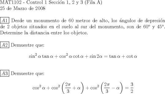 TEX:  <br />$ $ \\<br />MAT1102 - Control 1 Seccin 1, 2 y 3 (Fila A) \\<br />25 de Marzo de 2008 \\<br />$ $ \\<br />$\boxed{A1}$ Desde un monumento de 60 metros de alto, los ngulos de depresin de 2 objetos situados en el suelo al sur del monumento, son de 60 y 45. Determine la distancia entre los objetos.\\<br />\\<br />$\boxed{A2}$ Demuestre que: \begin{equation*}\begin{aligned}<br />\sin^2{\alpha}\tan{\alpha}+\cos^2{\alpha}\cot{\alpha}+\sin{2\alpha}=\tan{\alpha}+\cot{\alpha}\\<br />\end{aligned}\end{equation*}<br />\\<br />$\boxed{A3}$ Demuestre que: \begin{equation*}\begin{aligned}<br />\cos^2{\alpha}+\cos^2{\left(\frac{2\pi}{3}+\alpha\right)}+\cos^2{\left(\frac{2\pi}{3}-\alpha\right)}=\dfrac{3}{2}\\<br />\end{aligned}\end{equation*}<br />\\<br />