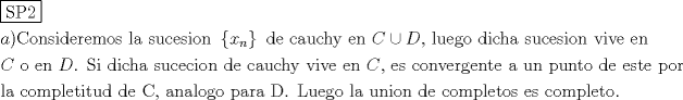 TEX: % MathType!MTEF!2!1!+-<br />% feaagaart1ev2aaatCvAUfeBSjuyZL2yd9gzLbvyNv2CaerbuLwBLn<br />% hiov2DGi1BTfMBaeXatLxBI9gBaerbd9wDYLwzYbItLDharqqtubsr<br />% 4rNCHbGeaGqiVu0Je9sqqrpepC0xbbL8F4rqqrFfpeea0xe9Lq-Jc9<br />% vqaqpepm0xbba9pwe9Q8fs0-yqaqpepae9pg0FirpepeKkFr0xfr-x<br />% fr-xb9adbaqaaeGaciGaaiaabeqaamaabaabaaGceaqabeaadaqjEa<br />% qaaiaabofacaqGqbGaaeOmaaaaaeaacaWGHbGaaiykaiaaboeacaqG<br />% VbGaaeOBaiaabohacaqGPbGaaeizaiaabwgacaqGYbGaaeyzaiaab2<br />% gacaqGVbGaae4CaiaabccacaqGSbGaaeyyaiaabccacaqGZbGaaeyD<br />% aiaabogacaqGLbGaae4CaiaabMgacaqGVbGaaeOBaiaabccadaGada<br />% qaaiaadIhadaWgaaWcbaGaamOBaaqabaaakiaawUhacaGL9baacaqG<br />% GaGaaeizaiaabwgacaqGGaGaae4yaiaabggacaqG1bGaae4yaiaabI<br />% gacaqG5bGaaeiiaiaabwgacaqGUbGaaeiiaiaabccacaWGdbGaeyOk<br />% IGSaamiraiaabYcacaqGGaGaaeiBaiaabwhacaqGLbGaae4zaiaab+<br />% gacaqGGaGaaeizaiaabMgacaqGJbGaaeiAaiaabggacaqGGaGaae4C<br />% aiaabwhacaqGJbGaaeyzaiaabohacaqGPbGaae4Baiaab6gacaqGGa<br />% GaaeODaiaabMgacaqG2bGaaeyzaiaabccacaqGLbGaaeOBaaqaaiaa<br />% doeacaqGGaGaae4BaiaabccacaqGLbGaaeOBaiaabccacaWGebGaae<br />% OlaiaabccacaqGtbGaaeyAaiaabccacaqGKbGaaeyAaiaabogacaqG<br />% ObGaaeyyaiaabccacaqGZbGaaeyDaiaabogacaqGLbGaae4yaiaabM<br />% gacaqGVbGaaeOBaiaabccacaqGKbGaaeyzaiaabccacaqGJbGaaeyy<br />% aiaabwhacaqGJbGaaeiAaiaabMhacaqGGaGaaeODaiaabMgacaqG2b<br />% GaaeyzaiaabccacaqGLbGaaeOBaiaabccacaWGdbGaaeilaiaabcca<br />% caqGLbGaae4CaiaabccacaqGJbGaae4Baiaab6gacaqG2bGaaeyzai<br />% aabkhacaqGNbGaaeyzaiaab6gacaqG0bGaaeyzaiaabccacaqGHbGa<br />% aeiiaiaabwhacaqGUbGaaeiiaiaabchacaqG1bGaaeOBaiaabshaca<br />% qGVbGaaeiiaiaabsgacaqGLbGaaeiiaiaabwgacaqGZbGaaeiDaiaa<br />% bwgacaqGGaGaaeiCaiaab+gacaqGYbaabaGaaeiBaiaabggacaqGGa<br />% Gaae4yaiaab+gacaqGTbGaaeiCaiaabYgacaqGLbGaaeiDaiaabMga<br />% caqG0bGaaeyDaiaabsgacaqGGaGaaeizaiaabwgacaqGGaGaae4qai<br />% aabYcacaqGGaGaaeyyaiaab6gacaqGHbGaaeiBaiaab+gacaqGNbGa<br />% ae4BaiaabccacaqGWbGaaeyyaiaabkhacaqGHbGaaeiiaiaabseaca<br />% qGUaGaaeiiaiaabYeacaqG1bGaaeyzaiaabEgacaqGVbGaaeiiaiaa<br />% bYgacaqGHbGaaeiiaiaabwhacaqGUbGaaeyAaiaab+gacaqGUbGaae<br />% iiaiaabsgacaqGLbGaaeiiaiaabogacaqGVbGaaeyBaiaabchacaqG<br />% SbGaaeyzaiaabshacaqGVbGaae4CaiaabccacaqGLbGaae4Caiaabc<br />% cacaqGJbGaae4Baiaab2gacaqGWbGaaeiBaiaabwgacaqG0bGaae4B<br />% aiaab6caaaaa!0AAC!<br />\[<br />\begin{gathered}<br />  \boxed{{\text{SP2}}} \hfill \\<br />  a){\text{Consideremos la sucesion }}\left\{ {x_n } \right\}{\text{ de cauchy en  }}C \cup D{\text{, luego dicha sucesion vive en}} \hfill \\<br />  C{\text{ o en }}D{\text{. Si dicha sucecion de cauchy vive en }}C{\text{, es convergente a un punto de este por}} \hfill \\<br />  {\text{la completitud de C}}{\text{, analogo para D}}{\text{. Luego la union de completos es completo}}{\text{.}} \hfill \\ <br />\end{gathered} <br />\]