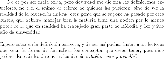 TEX: No es por ser mala onda, pero deverdad me dio risa las definiciones anteriores, no con el animo de reirme de quienes las pusieron, sino de ver la realidad de la educaci\'on chilena, osea gente que se supone ha pasado por esos cursos, que debiera manejar bien la materia tiene una nocion por lo menos pobre de lo que en realidad ha trabajado gran parte de EMedia y 1er y 2do a\~no de universidad.\\<br />$ $\\<br />Espero estar en la definici\'on correcta, y de ser as\'i puchas instar a los lectores que vean la forma de formalizar los conceptos que creen tener, pues sino \verb""c\'omo despu\'es les diremos a los dem\'as \textit{estudien esto y aquello}?