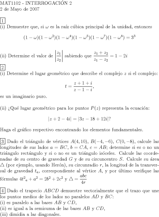 TEX: \noindent<br />MAT1102 - INTERROGACIN 2 \\<br />2 de Mayo de 2007 \\<br />$ $ \\<br />$\boxed{1}$ \\<br />(i) Demuestre que, si $\omega$ es la raz cbica principal de la unidad, entonces $$(1-\omega)(1-\omega^2)(1-\omega^4)(1-\omega^5)(1-\omega^7)(1-\omega^8)=3^3$$<br />$ $ \\<br />(ii) Determine el valor de $\left|{\dfrac{z_1}{z_2}}\right|$ sabiendo que $\dfrac{z_1+z_2}{z_1-z_2} = 1-2i$ \\<br />$ $ \\<br />$\boxed{2}$ \\<br />(i) Determine el lugar geomtrico que describe el complejo $z$ si el complejo: \\<br />$$t=\dfrac{z+1+i}{z-1-i},$$<br />es un imaginario puro. \\<br />$ $ \\<br />(ii) Qu lugar geomtrico para los puntos $P(z)$ representa la ecuacin:<br />$$\left |z+2-4i \right| = \left | 3z-18+12i \right| ?$$<br />Haga el gr\'afico respectivo encontrando los elementos fundamentales. \\<br />$ $ \\<br />$\boxed{3}$ Dado el tri\'angulo de v\'ertices $A(4,10)$, $B(-4,-6)$, $C(0,-8)$, calcule las longitudes de sus lados $a=BC$, $b=CA$, $c=AB$; determine si es o no un tringulo rectngulo y si o no es un tringulo isceles. Calcule las coordenadas de su centro de gravedad $G$ y de su circuncentro $S$. Calcule su rea $\triangle$ (por ejemplo, usando Hern), su circunradio $r$, la longitud de la transversal de gravedad $t_a$, correspondiente al vrtice $A$, y por ltimo verifique las frmulas $4{t^2}_a + a^2 = 2b^2 + 2c^2$ y $\triangle = \dfrac{abc}{4r}$ \\<br />$ $ \\<br />$\boxed{4}$ Dado el trapecio $ABCD$ demuestre vectorialmente que el trazo que une los puntos medios de los lados no paralelos $AD$ y $BC$: \\<br />(i) es paralelo a las bases $AB$ y $CD$, \\<br />(ii) es igual a la semisuma de las bases $AB$ y $CD$, \\<br />(iii) dimidia a las diagonales.<br />
