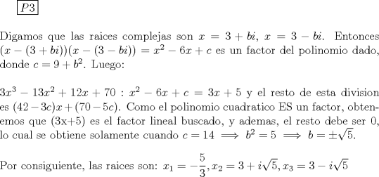 TEX: \boxed{P3}\\<br />\ \\<br />Digamos que las raices complejas son $x = 3 + bi$, $x= 3-bi$. Entonces $(x - (3+bi))(x- (3-bi)) = x^2 - 6x + c$ es un factor del polinomio dado, donde $c= 9+b^2$. Luego:\\<br />\ \\<br />$3x^3-13x^2+12x+70 : x^2 - 6x + c = 3x+5$ y el resto de esta division es $(42-3c)x + (70-5c)$. Como el polinomio cuadratico ES un factor, obtenemos que (3x+5) es el factor lineal buscado, y ademas, el resto debe ser 0, lo cual se obtiene solamente cuando $c=14 \implies b^2 = 5 \implies b=\pm \sqrt{5}$.\\<br />\ \\<br />Por consiguiente, las raices son: $x_1 = -\dfrac{5}{3}, x_2 = 3 + i\sqrt{5} ,  x_3 = 3 - i\sqrt{5}$