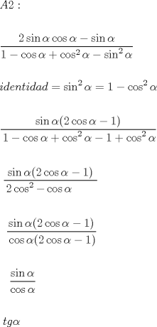 TEX: <br />\[<br />\begin{gathered}<br />  A2: \hfill \\<br />   \hfill \\<br />  \frac{{2\sin \alpha \cos \alpha  - \sin \alpha }}<br />{{1 - \cos \alpha  + \cos ^2 \alpha  - \sin ^2 \alpha }} \hfill \\<br />   \hfill \\<br />  identidad = \sin ^2 \alpha  = 1 - \cos ^2 \alpha  \hfill \\<br />   \hfill \\<br />  \frac{{\sin \alpha (2\cos \alpha  - 1)}}<br />{\begin{gathered}<br />  1 - \cos \alpha  + \cos ^2 \alpha  - 1 + \cos ^2 \alpha  \hfill \\<br />   \hfill \\<br />  \frac{{\sin \alpha (2\cos \alpha  - 1)}}<br />{\begin{gathered}<br />  2\cos ^2  - \cos \alpha  \hfill \\<br />   \hfill \\<br />  \frac{{\sin \alpha (2\cos \alpha  - 1)}}<br />{\begin{gathered}<br />  \cos \alpha (2\cos \alpha  - 1) \hfill \\<br />   \hfill \\<br />  \frac{{\sin \alpha }}<br />{{\cos \alpha }} \hfill \\ <br />\end{gathered} } \hfill \\<br />   \hfill \\ <br />\end{gathered} } \hfill \\<br />  tg\alpha  \hfill \\<br />   \hfill \\ <br />\end{gathered} } \hfill \\<br />   \hfill \\ <br />\end{gathered} <br />\]<br />