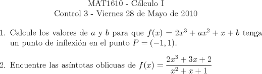 TEX: \begin{center}<br />MAT1610 - C�lculo I\\<br />Control 3 - Viernes 28 de Mayo de 2010\end{center}<br />\begin{enumerate}<br />\item Calcule los valores de $a$ y $b$ para que $f(x)=2x^3+ax^2+x+b$ tenga un punto de inflexi�n en el punto $P=(-1, 1)$.<br /><br />\item Encuentre las as�ntotas oblicuas de $f(x)=\displaystyle\frac{2x^3+3x+2}{x^2+x+1}$<br />\end{enumerate}