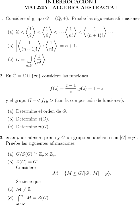 TEX: \noindent<br /><br />\begin{center}\bf{ INTERROGACION I\\<br />MAT2205 - ALGEBRA ABSTRACTA I} \end{center}<br /><br />\begin{enumerate}<br /><br />\item Considere el grupo $G = (\mathbb{Q},+)$. Pruebe las siguientes afirmaciones<br /><br />\begin{enumerate}<br /><br />\item $\mathbb{Z} < \left< \dfrac12 \right> < \left< \dfrac16 \right> < \cdots \left< \dfrac{1}{n!} \right> < \left< \dfrac{1}{(n+1)!} \right> \cdots$<br /><br />\item $\left| \left< \dfrac{1}{(n+1)!} \right> : \left< \dfrac{1}{n!} \right> \right| = n + 1$.<br /><br />\item $G = \displaystyle\bigcup_{n \in \mathbb{N}} \left< \dfrac{1}{n!} \right>$.<br /><br /><br /><br />\end{enumerate}<br /><br />\item En $\hat{\mathbb{C}} = \mathbb{C} \cup \{\infty\}$ considere las funciones<br />$$f(z) = \dfrac{z-1}{z}; g(z) = 1 - z$$<br />y el grupo $G = <f,g>$ (con la composicin de funciones).<br /><br />\begin{enumerate}<br /><br />\item Determine el orden de $G$.<br /><br />\item Determine $s(G)$.<br /><br />\item Determine $n(G)$.<br /><br />\end{enumerate}<br /><br />\item Sean $p$ un nmero primo y $G$ un grupo no abeliano con $|G| = p^3$. \\<br />Pruebe las siguientes afirmaciones<br /><br />\begin{enumerate}<br /><br />\item $G/Z(G) \cong \mathbb{Z}_p \times \mathbb{Z}_p$.<br /><br />\item $Z(G) = G'$. \\<br />Considere<br />$$\mathcal{M} = \{ M \le G / |G:M| = p \}.$$<br />Se tiene que<br /><br />\item $\mathcal{M} \not = \emptyset$.<br /><br />\item $\displaystyle\bigcap_{M \in \mathcal{M}} M = Z(G)$.<br /><br /><br /><br /><br />\end{enumerate}<br /><br /><br />\end{enumerate}<br /><br />