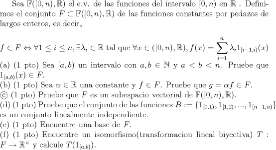 TEX:  Sea $\mathbb{F} ( [0,n) , \mathbb{R} ) $ el e.v. de las funciones del intervalo $[0,n)$ en $\mathbb{R}$ . Definimos el conjunto $F \subset \mathbb{F} ( [0,n) , \mathbb{R} ) $ de las funciones constantes por pedazos de largos enteros, es decir,\\<br />\\<br />$f \in F \Leftrightarrow \forall 1 \leq i  \leq n , \exists \lambda_i \in \mathbb{R}$ tal que $ \forall x \in ( [0,n) , \mathbb{R} ), f(x) = \displaystyle \sum_{i=1}^{n} \lambda_i 1_{[i-1,i)}(x) $ \\<br />(a) (1 pto) Sea $[a,b)$ un intervalo con $a,b \in \mathbb{N}$ y $a<b<n$. Pruebe que $1_{[a,b)}(x) \in F$.\\<br />(b) (1 pto) Sea $\alpha \in \mathbb{R}$ una constante y $f \in F$. Pruebe que $g= \alpha f \in F$.\\<br /> (1 pto) Pruebe que $F$ es un subespacio vectorial de $\mathbb{F} ( [0,n) , \mathbb{R} ) $. \\<br />(d) (1 pto) Pruebe que el conjunto de las funciones $B := \{1_{[0,1)},1_{[1,2)},...,1_{[n-1,n)} \}$ es un conjunto linealmente independiente.\\<br />(e) (1 pto) Encuentre una base de $F$.\\<br />(f) (1 pto) Encuentre un isomorfismo(transformacion lineal biyectiva) $T : F \to \mathbb{R^n}$ y calcule $T(1_{[a,b)})$.<br />