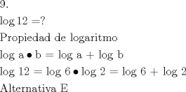 TEX: \[<br />\begin{gathered}<br />  {\text{9}}{\text{.}} \hfill \\<br />  \log 12 = ? \hfill \\<br />  {\text{Propiedad de logaritmo}} \hfill \\<br />  {\text{log a}} \bullet {\text{b = log a  +  log b}} \hfill \\<br />  {\text{log 12 =  log 6}} \bullet {\text{log 2 =  log 6  +  log 2}} \hfill \\<br />  {\text{Alternativa E}} \hfill \\ <br />\end{gathered} <br />\]