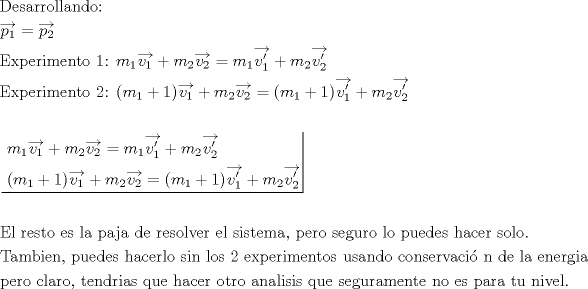 TEX: \[<br />\begin{gathered}<br />  {\text{Desarrollando:}} \hfill \\<br />  \overrightarrow {p_1 }  = \overrightarrow {p_2 }  \hfill \\<br />  {\text{Experimento 1: }}m_1 \overrightarrow {v_1 }  + m_2 \overrightarrow {v_2 }  = m_1 \overrightarrow {v_1 '}  + m_2 \overrightarrow {v_2 '}  \hfill \\<br />  {\text{Experimento 2: (}}m_1  + 1)\overrightarrow {v_1 }  + m_2 \overrightarrow {v_2 }  = (m_1  + 1)\overrightarrow {v_1 '}  + m_2 \overrightarrow {v_2 '}  \hfill \\<br />   \hfill \\<br />  \left. {\underline {\, <br /> \begin{gathered}<br />  m_1 \overrightarrow {v_1 }  + m_2 \overrightarrow {v_2 }  = m_1 \overrightarrow {v_1 '}  + m_2 \overrightarrow {v_2 '}  \hfill \\<br />  {\text{(}}m_1  + 1)\overrightarrow {v_1 }  + m_2 \overrightarrow {v_2 }  = (m_1  + 1)\overrightarrow {v_1 '}  + m_2 \overrightarrow {v_2 '}  \hfill \\ <br />\end{gathered}  \,}}\! \right|  \hfill \\<br />   \hfill \\<br />  {\text{El resto es la paja de resolver el sistema}}{\text{, pero seguro lo puedes hacer solo}}{\text{.}} \hfill \\<br />  {\text{Tambien}}{\text{, puedes hacerlo sin los 2 experimentos usando conservaci\'o n de la energia}} \hfill \\<br />  {\text{pero claro}}{\text{, tendrias que hacer otro analisis que seguramente no es para tu nivel}}{\text{.}} \hfill \\ <br />\end{gathered} <br />\]<br />