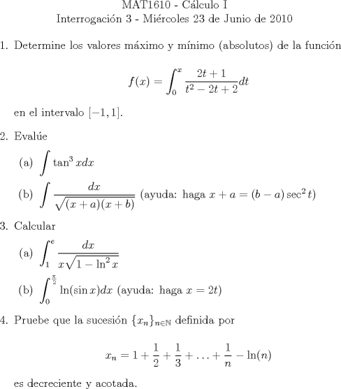 TEX: \noindent \\<br />\begin{center}MAT1610 - C�lculo I\\<br />Interrogaci�n 3 - Mi�rcoles 23 de Junio de 2010 \end{center}<br />\begin{enumerate}<br />\item Determine los valores m�ximo y m�nimo (absolutos) de la funci�n<br /><br />$$f(x) = \int_{0}^{x}\displaystyle\frac{2t+1}{t^2-2t+2}dt$$<br /><br />en el intervalo $[-1, 1]$.<br />\item Eval�e<br />\begin{enumerate}<br />\item $\displaystyle\int \tan^3{x}dx$<br />\item $\displaystyle\int \frac{dx}{\sqrt{(x+a)(x+b)}}$ (ayuda: haga $x+a=(b-a)\sec^2{t}$)<br />\end{enumerate}<br />\item Calcular<br />\begin{enumerate}<br />\item $\displaystyle\int_{1}^{e}\frac{dx}{x\sqrt{1-\ln^2{x}}}$<br />\item $\displaystyle\int_{0}^{\frac{\pi}{2}}{\ln(\sin{x})dx}$ (ayuda: haga $x=2t$)<br />\end{enumerate}<br />\item Pruebe que la sucesi�n $\{x_n\}_{n\in\mathbb{N}}$ definida por<br /><br />$$x_n= \displaystyle{1+\frac{1}{2}+\frac{1}{3}+\ldots+\frac{1}{n}-\ln(n)}$$<br /><br />es decreciente y acotada.<br />\end{enumerate}<br />