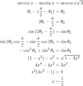 TEX: \begin{equation*}\begin{aligned}<br />\arccos{x} - \arcsin{x} &= \arccos{x\sqrt{3}}\\<br />\theta_1 - (\dfrac{\pi}{2} - \theta_1) &= \theta_2\\<br />2\theta_1 - \dfrac{\pi}{2} &= \theta_2\\<br />\sin{(2\theta_1-\dfrac{\pi}{2})} &= \sin{\theta_2}\\<br />\sin{2\theta_1}\cos{\dfrac{\pi}{2}}-\sin{\dfrac{\pi}{2}}\cos{2\theta_1} &= \sin{\theta_2}\\<br />-\cos^2{\theta_1}+\sin^2{\theta_1} &= \sin{\theta_2}\\<br />(1-x^2) - x^2 &= \sqrt{1-3x^2}\\<br />4x^4 - 4x^2 &= 3x^2\\<br />x^2(4x^2-1) &= 0\\<br />x &= \dfrac{1}{2}\\<br />\end{aligned}\end{equation*}