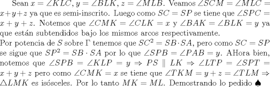 TEX: Sean $x=\angle{KLC}$, $y=\angle{BLK}$, $z=\angle{MLB}$. Veamos $\angle{SCM}=\angle{MLC}=x+y+z$ ya que es semi-inscrito. Luego como $SC=SP$ se tiene que $\angle{SPC}=x+y+z$. Notemos que $\angle{CMK}=\angle{CLK}=x$ y $\angle{BAK}=\angle{BLK}=y$ ya que est�n subtendidos bajo los mismos arcos respectivamente.\\ <br />Por potencia de $S$ sobre $\Gamma$ tenemos que $SC^2=SB\cdot SA$, pero como $SC=SP$ se sigue que $SP^2=SB\cdot SA$ por lo que $\angle{SPB}=\angle{PAB}=y$. AHora bien, notemos que $\angle{SPB}=\angle{KLP}=y\Rightarrow PS\parallel LK\Rightarrow \angle{LTP}=\angle{SPT}=x+y+z$ pero como $\angle{CMK}=x$ se tiene que $\angle{TKM}=y+z=\angle{TLM}\Rightarrow \triangle{LMK}$ es is�sceles. Por lo tanto $MK=ML$. Demostrando lo pedido $\spadesuit$