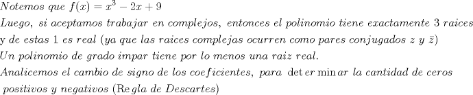 TEX: \[<br />\begin{gathered}<br />  Notemos{\text{ }}que{\text{ }}f(x) = x^3  - 2x + 9 \hfill \\<br />  Luego,{\text{ }}si{\text{ }}aceptamos{\text{ }}trabajar{\text{ }}en{\text{ }}complejos,{\text{ }}entonces{\text{ }}el{\text{ }}polinomio{\text{ }}tiene{\text{ }}exactamente{\text{ }}3{\text{ }}raices \hfill \\<br />  {\text{y }}de{\text{ }}estas{\text{ }}1{\text{ }}es{\text{ }}real{\text{ }}(ya{\text{ }}que{\text{ }}las{\text{ }}raices{\text{ }}complejas{\text{ }}ocurren{\text{ }}como{\text{ }}pares{\text{ }}conjugados{\text{ }}z{\text{ }}y{\text{ }}\bar z) \hfill \\<br />  Un{\text{ }}polinomio{\text{ }}de{\text{ }}grado{\text{ }}impar{\text{ }}tiene{\text{ }}por{\text{ }}lo{\text{ }}menos{\text{ }}una{\text{ }}raiz{\text{ }}real. \hfill \\<br />  Analicemos{\text{ }}el{\text{ }}cambio{\text{ }}de{\text{ }}signo{\text{ }}de{\text{ }}los{\text{ }}coeficientes,{\text{ }}para{\text{ }}\det er\min ar{\text{ }}la{\text{ }}cantidad{\text{ }}de{\text{ }}ceros \hfill \\<br />  {\text{ }}positivos{\text{ }}y{\text{ }}negativos{\text{ }}(\operatorname{Re} gla{\text{ }}de{\text{ }}Descartes) \hfill \\ <br />\end{gathered} <br />\]<br />